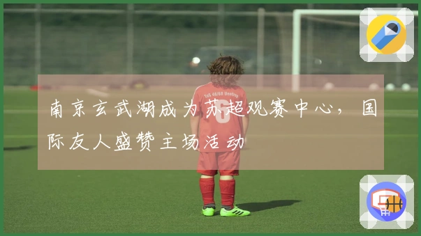 南京玄武湖成为苏超观赛中心，国际友人盛赞主场活动