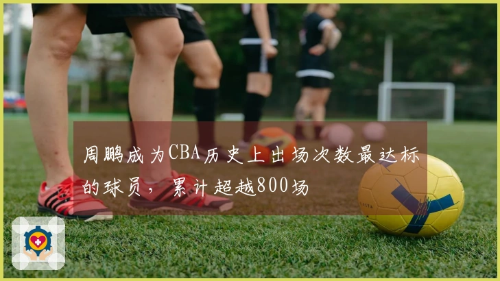 周鹏成为CBA历史上出场次数最达标的球员，累计超越800场