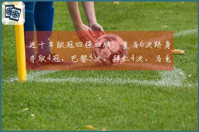 近十年欧冠四强回顾：皇马6次跻身夺取4冠，巴黎5次、拜仁4次、马竞和阿森纳各2次
