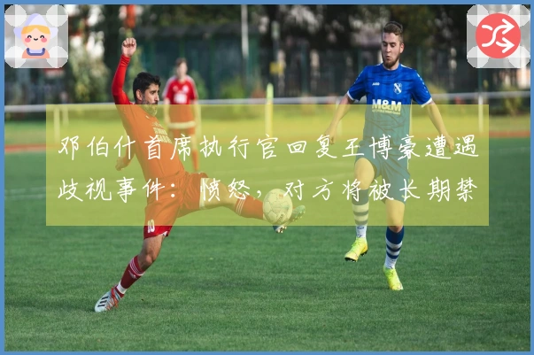 邓伯什首席执行官回复王博豪遭遇歧视事件：愤怒，对方将被长期禁入体育场