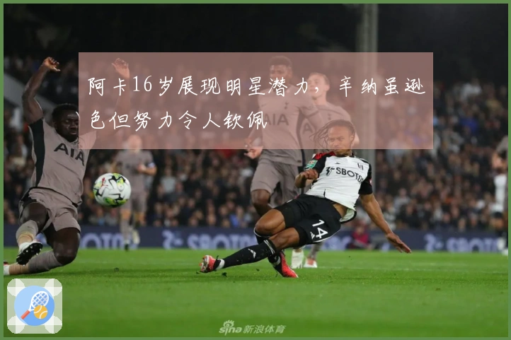 阿卡16岁展现明星潜力，辛纳虽逊色但努力令人钦佩