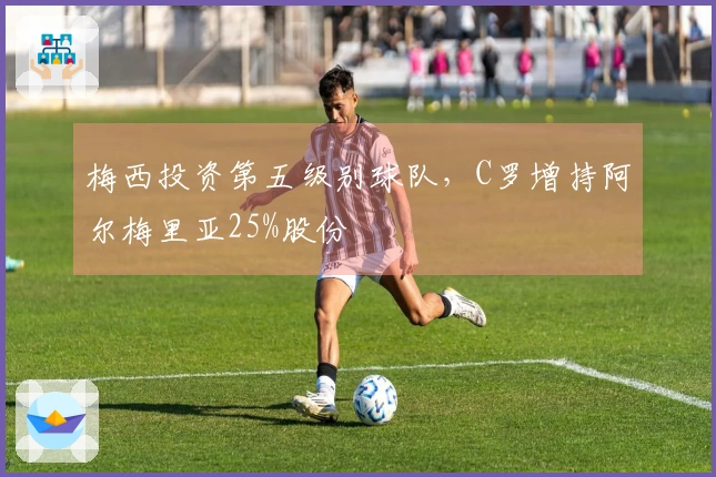 梅西投资第五级别球队，C罗增持阿尔梅里亚25%股份