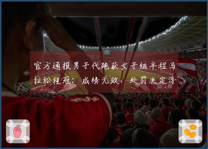 官方通报男子代跑获女子组半程马拉松桂冠：成绩无效，处罚决定浮出水面